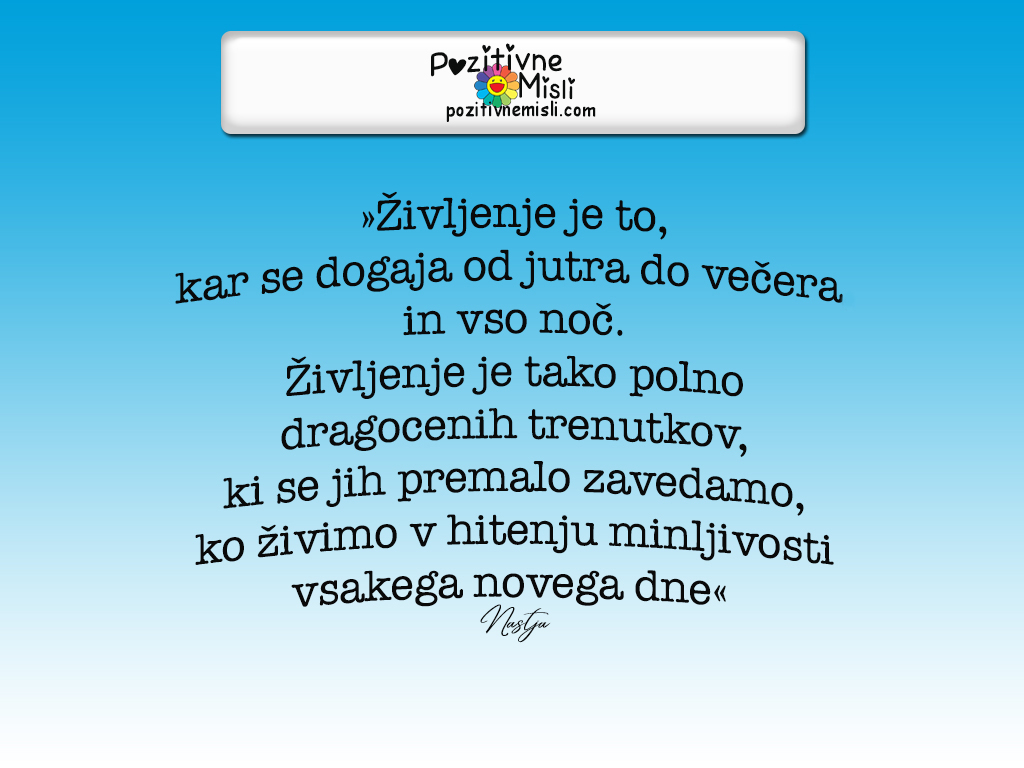 »Življenje je to, kar se dogaja od jutra do večera, in vso noč.
Življenje je tako polno dragocenih trenutkov, ki se jih premalo zavedamo, ko živimo v hitenju minljivosti vsakega novega dne«